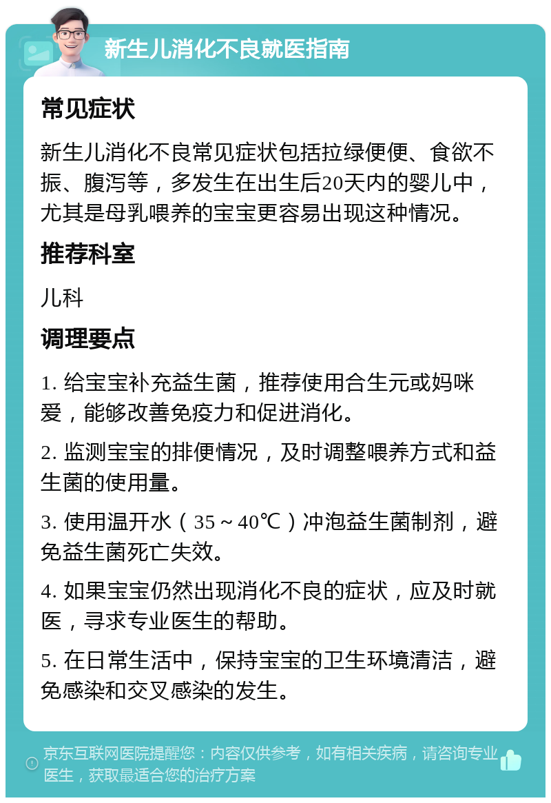 新生儿消化不良就医指南 常见症状 新生儿消化不良常见症状包括拉绿便便、食欲不振、腹泻等，多发生在出生后20天内的婴儿中，尤其是母乳喂养的宝宝更容易出现这种情况。 推荐科室 儿科 调理要点 1. 给宝宝补充益生菌，推荐使用合生元或妈咪爱，能够改善免疫力和促进消化。 2. 监测宝宝的排便情况，及时调整喂养方式和益生菌的使用量。 3. 使用温开水（35～40℃）冲泡益生菌制剂，避免益生菌死亡失效。 4. 如果宝宝仍然出现消化不良的症状，应及时就医，寻求专业医生的帮助。 5. 在日常生活中，保持宝宝的卫生环境清洁，避免感染和交叉感染的发生。