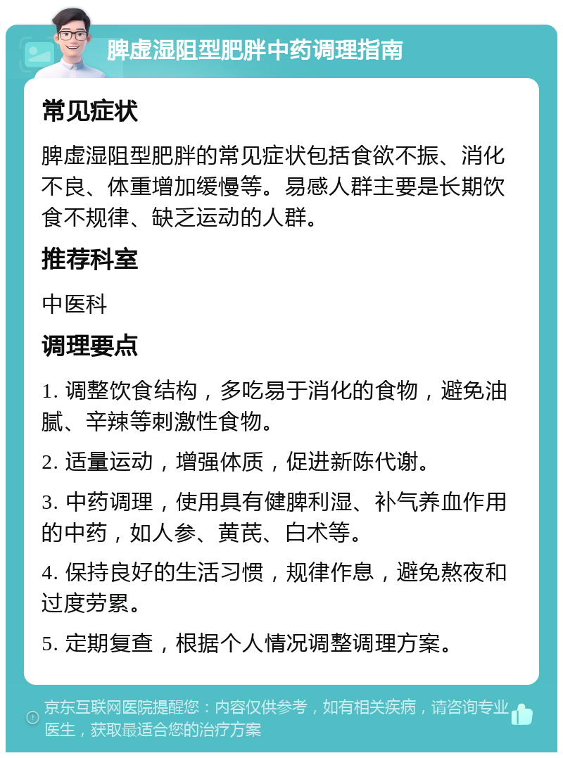 脾虚湿阻型肥胖中药调理指南 常见症状 脾虚湿阻型肥胖的常见症状包括食欲不振、消化不良、体重增加缓慢等。易感人群主要是长期饮食不规律、缺乏运动的人群。 推荐科室 中医科 调理要点 1. 调整饮食结构，多吃易于消化的食物，避免油腻、辛辣等刺激性食物。 2. 适量运动，增强体质，促进新陈代谢。 3. 中药调理，使用具有健脾利湿、补气养血作用的中药，如人参、黄芪、白术等。 4. 保持良好的生活习惯，规律作息，避免熬夜和过度劳累。 5. 定期复查，根据个人情况调整调理方案。