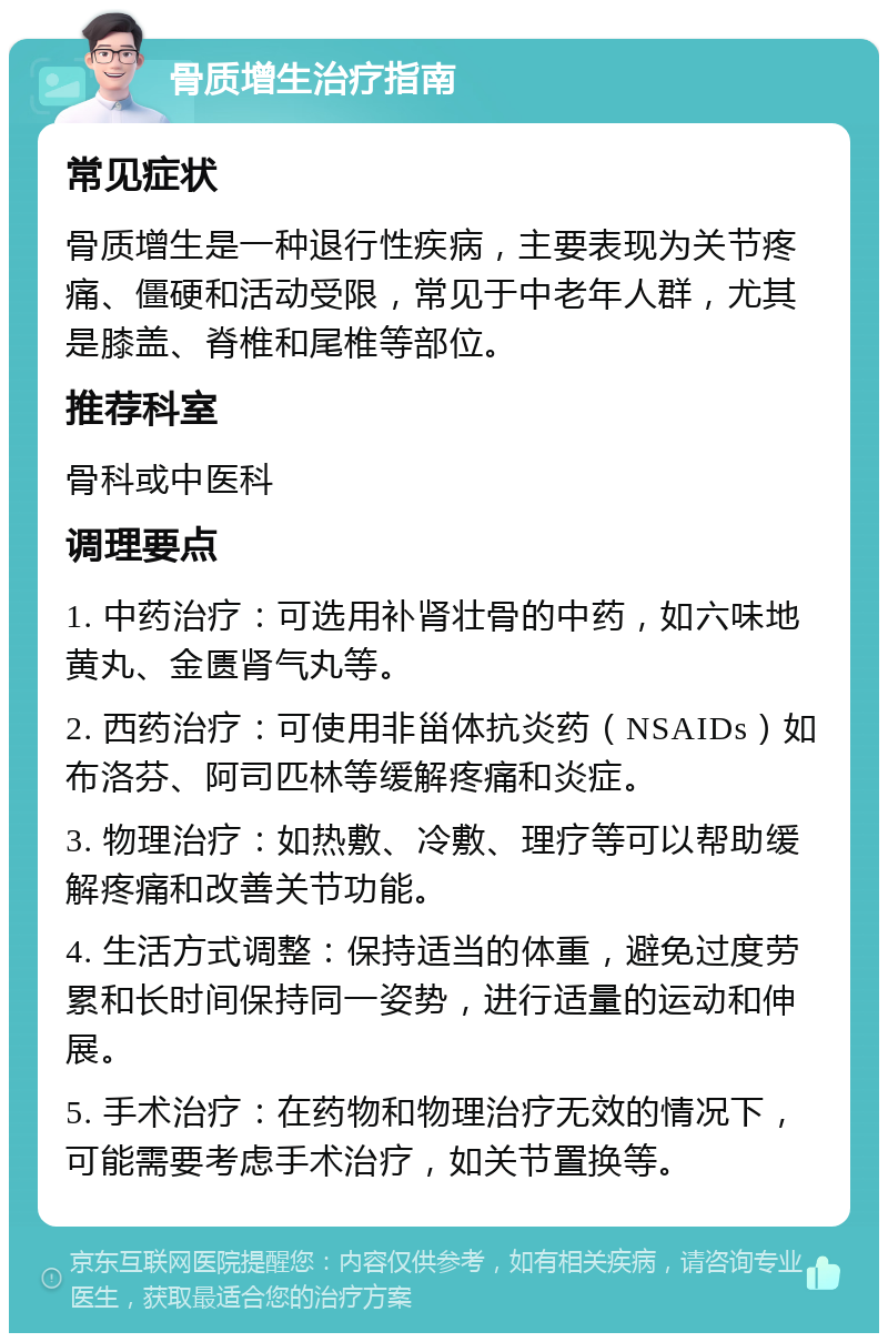 骨质增生治疗指南 常见症状 骨质增生是一种退行性疾病，主要表现为关节疼痛、僵硬和活动受限，常见于中老年人群，尤其是膝盖、脊椎和尾椎等部位。 推荐科室 骨科或中医科 调理要点 1. 中药治疗：可选用补肾壮骨的中药，如六味地黄丸、金匮肾气丸等。 2. 西药治疗：可使用非甾体抗炎药（NSAIDs）如布洛芬、阿司匹林等缓解疼痛和炎症。 3. 物理治疗：如热敷、冷敷、理疗等可以帮助缓解疼痛和改善关节功能。 4. 生活方式调整：保持适当的体重，避免过度劳累和长时间保持同一姿势，进行适量的运动和伸展。 5. 手术治疗：在药物和物理治疗无效的情况下，可能需要考虑手术治疗，如关节置换等。