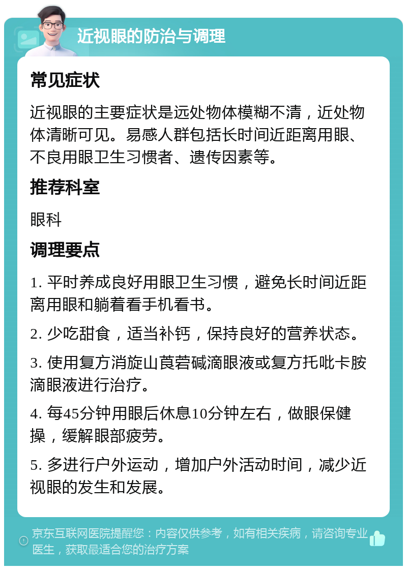 近视眼的防治与调理 常见症状 近视眼的主要症状是远处物体模糊不清，近处物体清晰可见。易感人群包括长时间近距离用眼、不良用眼卫生习惯者、遗传因素等。 推荐科室 眼科 调理要点 1. 平时养成良好用眼卫生习惯，避免长时间近距离用眼和躺着看手机看书。 2. 少吃甜食，适当补钙，保持良好的营养状态。 3. 使用复方消旋山莨菪碱滴眼液或复方托吡卡胺滴眼液进行治疗。 4. 每45分钟用眼后休息10分钟左右，做眼保健操，缓解眼部疲劳。 5. 多进行户外运动，增加户外活动时间，减少近视眼的发生和发展。