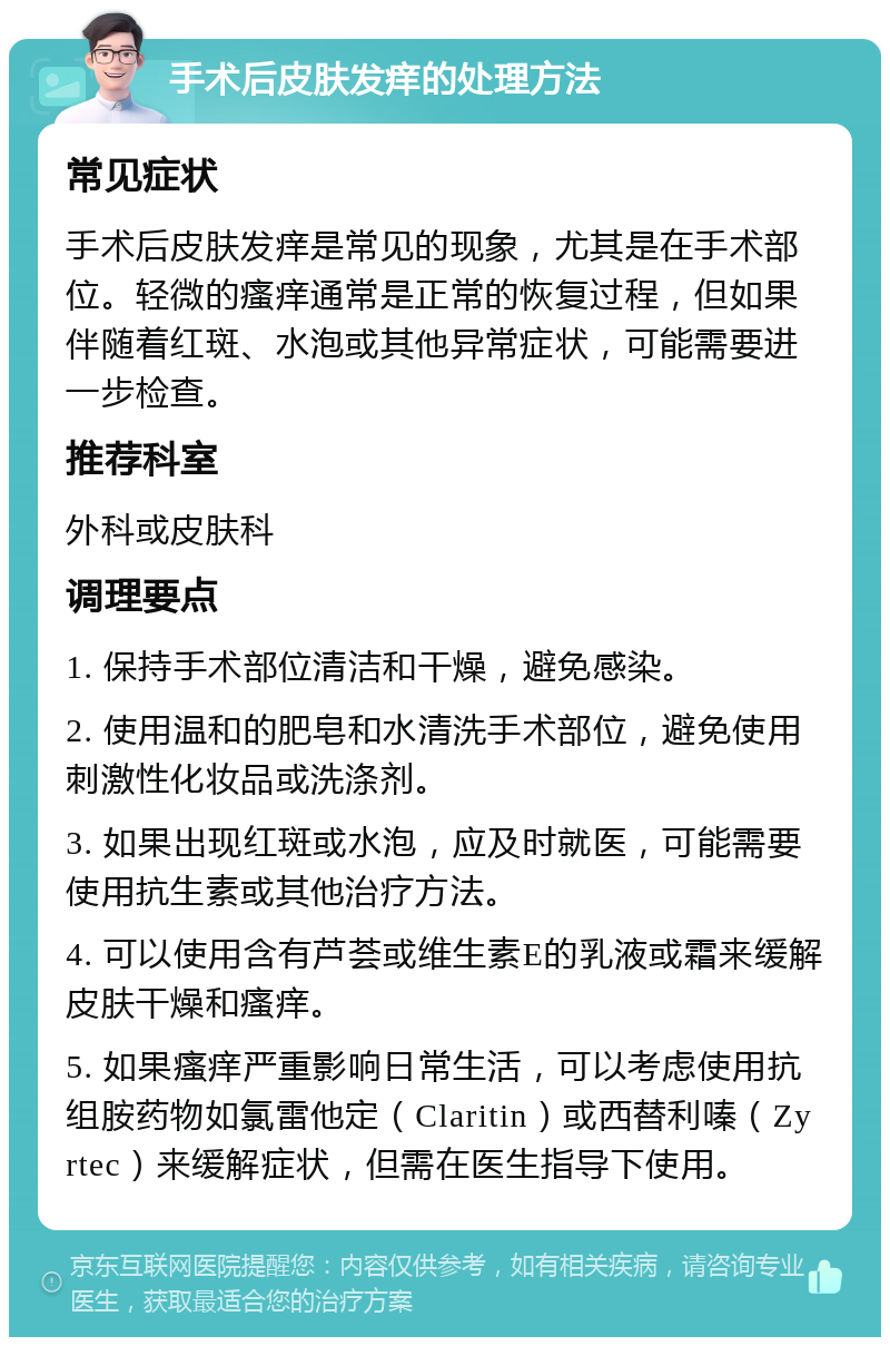 手术后皮肤发痒的处理方法 常见症状 手术后皮肤发痒是常见的现象，尤其是在手术部位。轻微的瘙痒通常是正常的恢复过程，但如果伴随着红斑、水泡或其他异常症状，可能需要进一步检查。 推荐科室 外科或皮肤科 调理要点 1. 保持手术部位清洁和干燥，避免感染。 2. 使用温和的肥皂和水清洗手术部位，避免使用刺激性化妆品或洗涤剂。 3. 如果出现红斑或水泡，应及时就医，可能需要使用抗生素或其他治疗方法。 4. 可以使用含有芦荟或维生素E的乳液或霜来缓解皮肤干燥和瘙痒。 5. 如果瘙痒严重影响日常生活，可以考虑使用抗组胺药物如氯雷他定（Claritin）或西替利嗪（Zyrtec）来缓解症状，但需在医生指导下使用。