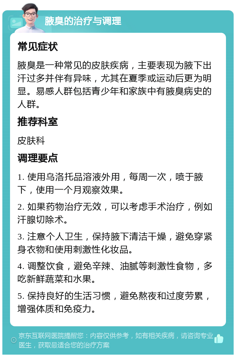 腋臭的治疗与调理 常见症状 腋臭是一种常见的皮肤疾病，主要表现为腋下出汗过多并伴有异味，尤其在夏季或运动后更为明显。易感人群包括青少年和家族中有腋臭病史的人群。 推荐科室 皮肤科 调理要点 1. 使用乌洛托品溶液外用，每周一次，喷于腋下，使用一个月观察效果。 2. 如果药物治疗无效，可以考虑手术治疗，例如汗腺切除术。 3. 注意个人卫生，保持腋下清洁干燥，避免穿紧身衣物和使用刺激性化妆品。 4. 调整饮食，避免辛辣、油腻等刺激性食物，多吃新鲜蔬菜和水果。 5. 保持良好的生活习惯，避免熬夜和过度劳累，增强体质和免疫力。