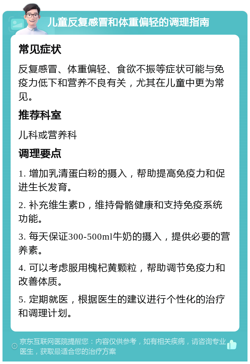 儿童反复感冒和体重偏轻的调理指南 常见症状 反复感冒、体重偏轻、食欲不振等症状可能与免疫力低下和营养不良有关，尤其在儿童中更为常见。 推荐科室 儿科或营养科 调理要点 1. 增加乳清蛋白粉的摄入，帮助提高免疫力和促进生长发育。 2. 补充维生素D，维持骨骼健康和支持免疫系统功能。 3. 每天保证300-500ml牛奶的摄入，提供必要的营养素。 4. 可以考虑服用槐杞黄颗粒，帮助调节免疫力和改善体质。 5. 定期就医，根据医生的建议进行个性化的治疗和调理计划。