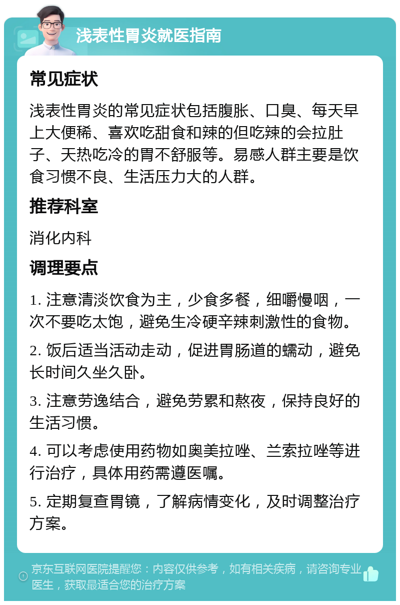 浅表性胃炎就医指南 常见症状 浅表性胃炎的常见症状包括腹胀、口臭、每天早上大便稀、喜欢吃甜食和辣的但吃辣的会拉肚子、天热吃冷的胃不舒服等。易感人群主要是饮食习惯不良、生活压力大的人群。 推荐科室 消化内科 调理要点 1. 注意清淡饮食为主，少食多餐，细嚼慢咽，一次不要吃太饱，避免生冷硬辛辣刺激性的食物。 2. 饭后适当活动走动，促进胃肠道的蠕动，避免长时间久坐久卧。 3. 注意劳逸结合，避免劳累和熬夜，保持良好的生活习惯。 4. 可以考虑使用药物如奥美拉唑、兰索拉唑等进行治疗，具体用药需遵医嘱。 5. 定期复查胃镜，了解病情变化，及时调整治疗方案。