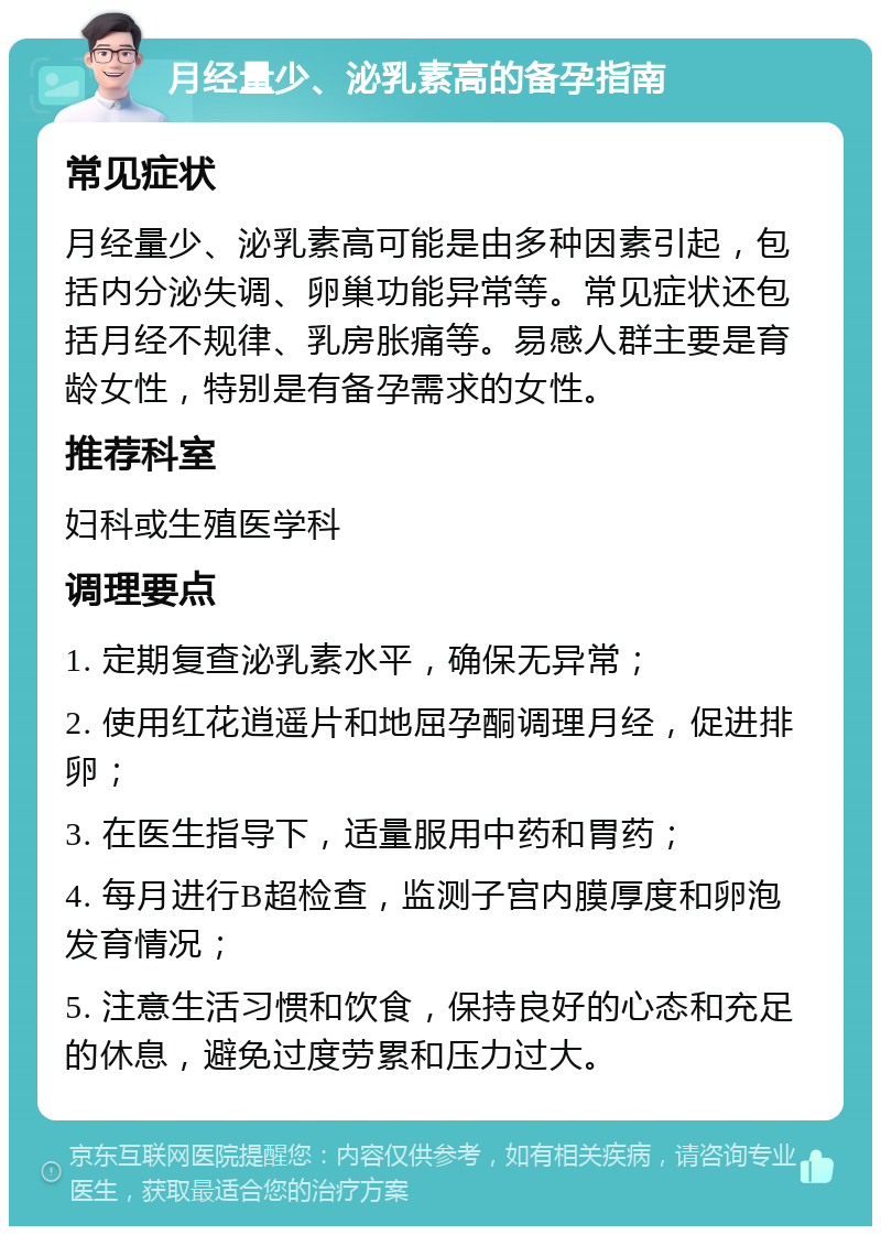 月经量少、泌乳素高的备孕指南 常见症状 月经量少、泌乳素高可能是由多种因素引起，包括内分泌失调、卵巢功能异常等。常见症状还包括月经不规律、乳房胀痛等。易感人群主要是育龄女性，特别是有备孕需求的女性。 推荐科室 妇科或生殖医学科 调理要点 1. 定期复查泌乳素水平，确保无异常； 2. 使用红花逍遥片和地屈孕酮调理月经，促进排卵； 3. 在医生指导下，适量服用中药和胃药； 4. 每月进行B超检查，监测子宫内膜厚度和卵泡发育情况； 5. 注意生活习惯和饮食，保持良好的心态和充足的休息，避免过度劳累和压力过大。