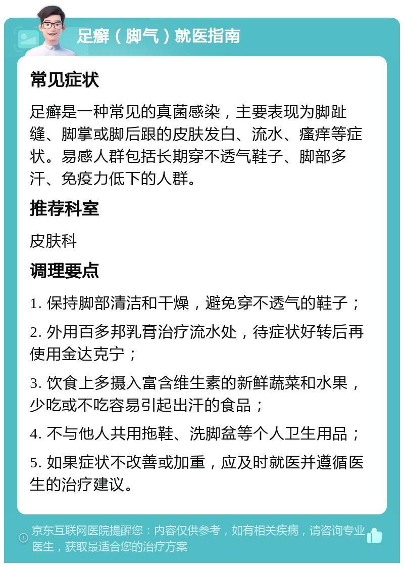 足癣（脚气）就医指南 常见症状 足癣是一种常见的真菌感染，主要表现为脚趾缝、脚掌或脚后跟的皮肤发白、流水、瘙痒等症状。易感人群包括长期穿不透气鞋子、脚部多汗、免疫力低下的人群。 推荐科室 皮肤科 调理要点 1. 保持脚部清洁和干燥，避免穿不透气的鞋子； 2. 外用百多邦乳膏治疗流水处，待症状好转后再使用金达克宁； 3. 饮食上多摄入富含维生素的新鲜蔬菜和水果，少吃或不吃容易引起出汗的食品； 4. 不与他人共用拖鞋、洗脚盆等个人卫生用品； 5. 如果症状不改善或加重，应及时就医并遵循医生的治疗建议。