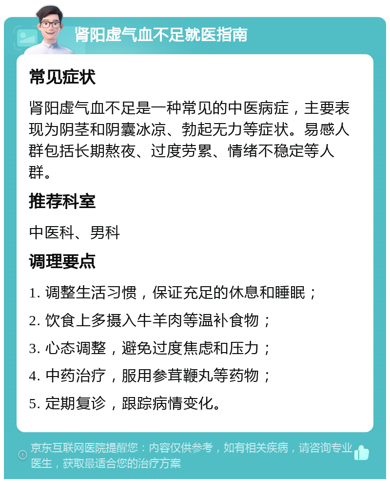 肾阳虚气血不足就医指南 常见症状 肾阳虚气血不足是一种常见的中医病症，主要表现为阴茎和阴囊冰凉、勃起无力等症状。易感人群包括长期熬夜、过度劳累、情绪不稳定等人群。 推荐科室 中医科、男科 调理要点 1. 调整生活习惯，保证充足的休息和睡眠； 2. 饮食上多摄入牛羊肉等温补食物； 3. 心态调整，避免过度焦虑和压力； 4. 中药治疗，服用参茸鞭丸等药物； 5. 定期复诊，跟踪病情变化。