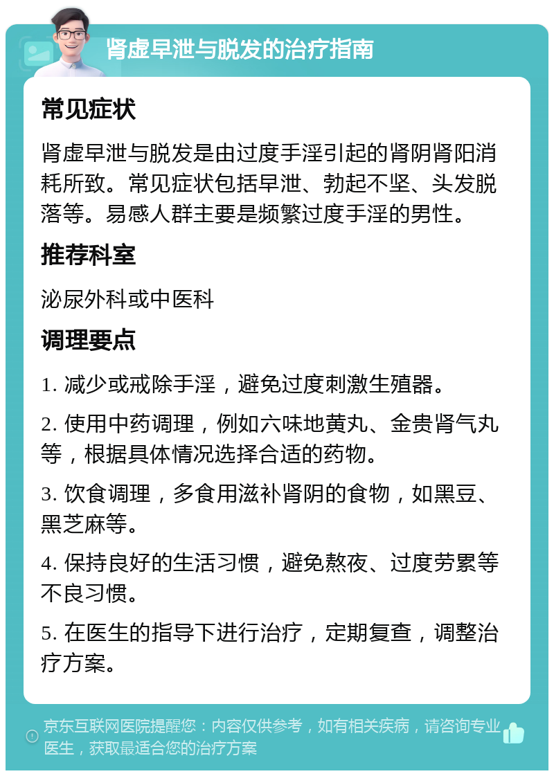 肾虚早泄与脱发的治疗指南 常见症状 肾虚早泄与脱发是由过度手淫引起的肾阴肾阳消耗所致。常见症状包括早泄、勃起不坚、头发脱落等。易感人群主要是频繁过度手淫的男性。 推荐科室 泌尿外科或中医科 调理要点 1. 减少或戒除手淫，避免过度刺激生殖器。 2. 使用中药调理，例如六味地黄丸、金贵肾气丸等，根据具体情况选择合适的药物。 3. 饮食调理，多食用滋补肾阴的食物，如黑豆、黑芝麻等。 4. 保持良好的生活习惯，避免熬夜、过度劳累等不良习惯。 5. 在医生的指导下进行治疗，定期复查，调整治疗方案。