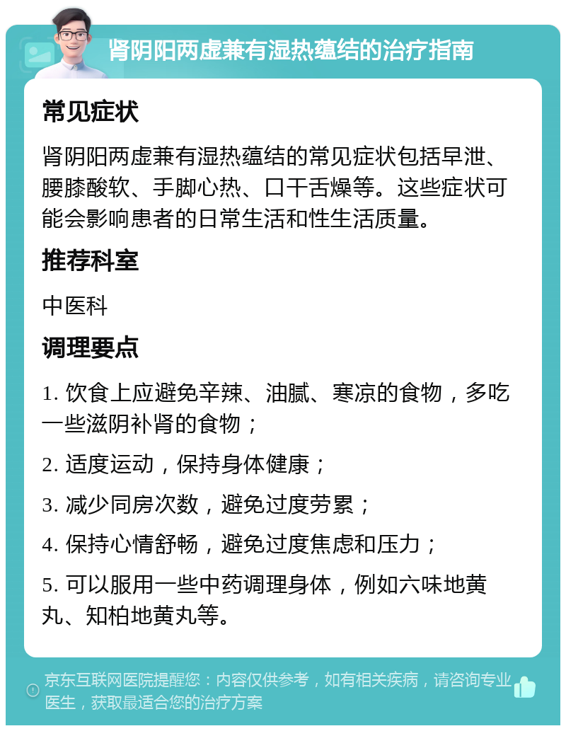 肾阴阳两虚兼有湿热蕴结的治疗指南 常见症状 肾阴阳两虚兼有湿热蕴结的常见症状包括早泄、腰膝酸软、手脚心热、口干舌燥等。这些症状可能会影响患者的日常生活和性生活质量。 推荐科室 中医科 调理要点 1. 饮食上应避免辛辣、油腻、寒凉的食物，多吃一些滋阴补肾的食物； 2. 适度运动，保持身体健康； 3. 减少同房次数，避免过度劳累； 4. 保持心情舒畅，避免过度焦虑和压力； 5. 可以服用一些中药调理身体，例如六味地黄丸、知柏地黄丸等。