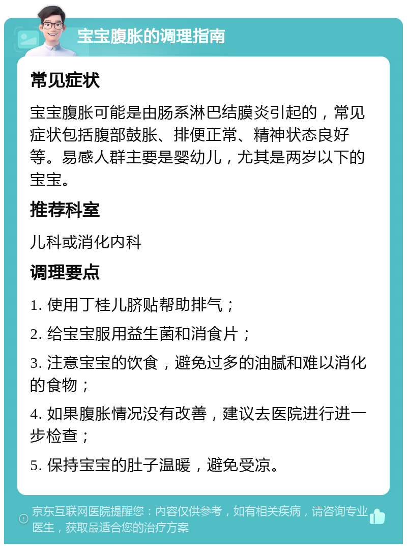 宝宝腹胀的调理指南 常见症状 宝宝腹胀可能是由肠系淋巴结膜炎引起的，常见症状包括腹部鼓胀、排便正常、精神状态良好等。易感人群主要是婴幼儿，尤其是两岁以下的宝宝。 推荐科室 儿科或消化内科 调理要点 1. 使用丁桂儿脐贴帮助排气； 2. 给宝宝服用益生菌和消食片； 3. 注意宝宝的饮食，避免过多的油腻和难以消化的食物； 4. 如果腹胀情况没有改善，建议去医院进行进一步检查； 5. 保持宝宝的肚子温暖，避免受凉。