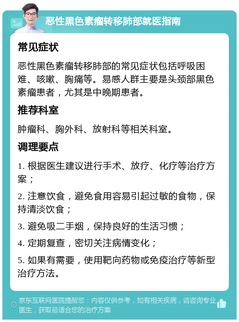 恶性黑色素瘤转移肺部就医指南 常见症状 恶性黑色素瘤转移肺部的常见症状包括呼吸困难、咳嗽、胸痛等。易感人群主要是头颈部黑色素瘤患者，尤其是中晚期患者。 推荐科室 肿瘤科、胸外科、放射科等相关科室。 调理要点 1. 根据医生建议进行手术、放疗、化疗等治疗方案； 2. 注意饮食，避免食用容易引起过敏的食物，保持清淡饮食； 3. 避免吸二手烟，保持良好的生活习惯； 4. 定期复查，密切关注病情变化； 5. 如果有需要，使用靶向药物或免疫治疗等新型治疗方法。