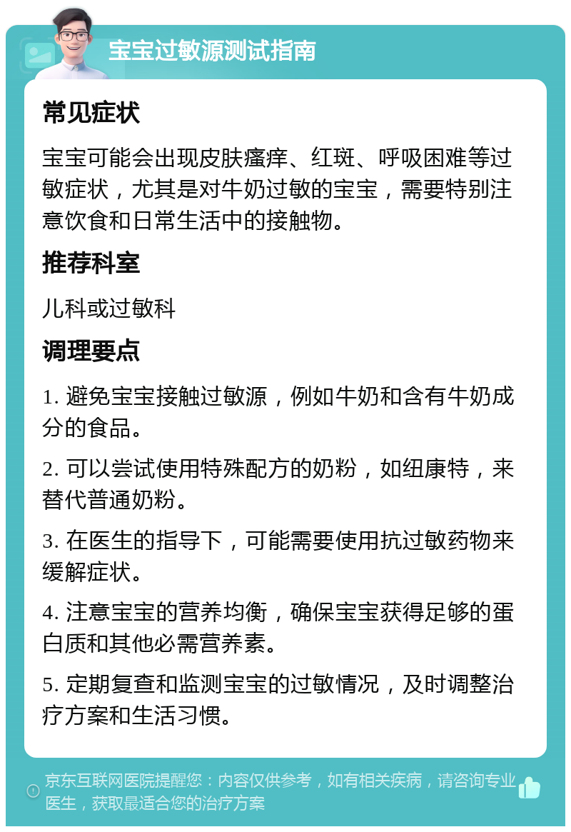 宝宝过敏源测试指南 常见症状 宝宝可能会出现皮肤瘙痒、红斑、呼吸困难等过敏症状，尤其是对牛奶过敏的宝宝，需要特别注意饮食和日常生活中的接触物。 推荐科室 儿科或过敏科 调理要点 1. 避免宝宝接触过敏源，例如牛奶和含有牛奶成分的食品。 2. 可以尝试使用特殊配方的奶粉，如纽康特，来替代普通奶粉。 3. 在医生的指导下，可能需要使用抗过敏药物来缓解症状。 4. 注意宝宝的营养均衡，确保宝宝获得足够的蛋白质和其他必需营养素。 5. 定期复查和监测宝宝的过敏情况，及时调整治疗方案和生活习惯。