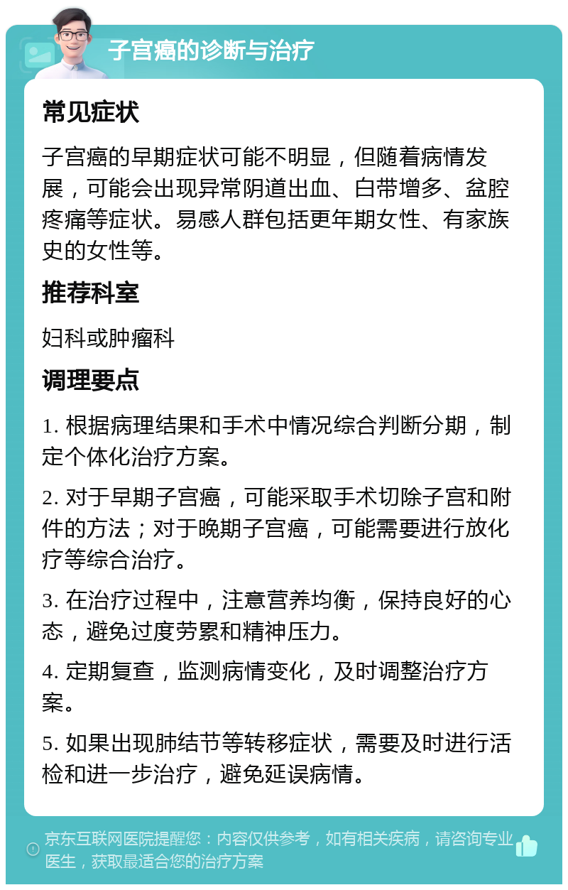 子宫癌的诊断与治疗 常见症状 子宫癌的早期症状可能不明显，但随着病情发展，可能会出现异常阴道出血、白带增多、盆腔疼痛等症状。易感人群包括更年期女性、有家族史的女性等。 推荐科室 妇科或肿瘤科 调理要点 1. 根据病理结果和手术中情况综合判断分期，制定个体化治疗方案。 2. 对于早期子宫癌，可能采取手术切除子宫和附件的方法；对于晚期子宫癌，可能需要进行放化疗等综合治疗。 3. 在治疗过程中，注意营养均衡，保持良好的心态，避免过度劳累和精神压力。 4. 定期复查，监测病情变化，及时调整治疗方案。 5. 如果出现肺结节等转移症状，需要及时进行活检和进一步治疗，避免延误病情。