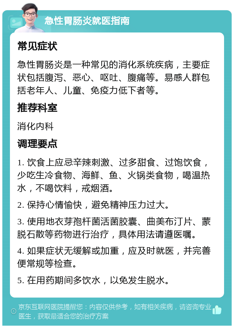 急性胃肠炎就医指南 常见症状 急性胃肠炎是一种常见的消化系统疾病，主要症状包括腹泻、恶心、呕吐、腹痛等。易感人群包括老年人、儿童、免疫力低下者等。 推荐科室 消化内科 调理要点 1. 饮食上应忌辛辣刺激、过多甜食、过饱饮食，少吃生冷食物、海鲜、鱼、火锅类食物，喝温热水，不喝饮料，戒烟酒。 2. 保持心情愉快，避免精神压力过大。 3. 使用地衣芽孢杆菌活菌胶囊、曲美布汀片、蒙脱石散等药物进行治疗，具体用法请遵医嘱。 4. 如果症状无缓解或加重，应及时就医，并完善便常规等检查。 5. 在用药期间多饮水，以免发生脱水。