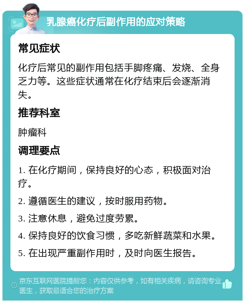 乳腺癌化疗后副作用的应对策略 常见症状 化疗后常见的副作用包括手脚疼痛、发烧、全身乏力等。这些症状通常在化疗结束后会逐渐消失。 推荐科室 肿瘤科 调理要点 1. 在化疗期间，保持良好的心态，积极面对治疗。 2. 遵循医生的建议，按时服用药物。 3. 注意休息，避免过度劳累。 4. 保持良好的饮食习惯，多吃新鲜蔬菜和水果。 5. 在出现严重副作用时，及时向医生报告。