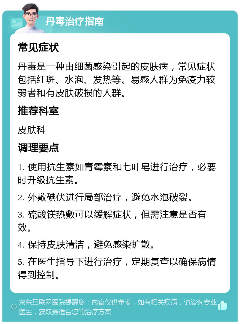 丹毒治疗指南 常见症状 丹毒是一种由细菌感染引起的皮肤病，常见症状包括红斑、水泡、发热等。易感人群为免疫力较弱者和有皮肤破损的人群。 推荐科室 皮肤科 调理要点 1. 使用抗生素如青霉素和七叶皂进行治疗，必要时升级抗生素。 2. 外敷碘伏进行局部治疗，避免水泡破裂。 3. 硫酸镁热敷可以缓解症状，但需注意是否有效。 4. 保持皮肤清洁，避免感染扩散。 5. 在医生指导下进行治疗，定期复查以确保病情得到控制。