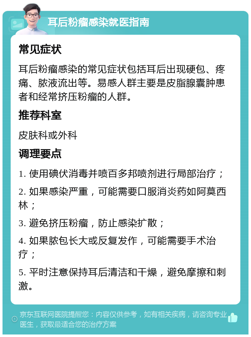 耳后粉瘤感染就医指南 常见症状 耳后粉瘤感染的常见症状包括耳后出现硬包、疼痛、脓液流出等。易感人群主要是皮脂腺囊肿患者和经常挤压粉瘤的人群。 推荐科室 皮肤科或外科 调理要点 1. 使用碘伏消毒并喷百多邦喷剂进行局部治疗； 2. 如果感染严重，可能需要口服消炎药如阿莫西林； 3. 避免挤压粉瘤，防止感染扩散； 4. 如果脓包长大或反复发作，可能需要手术治疗； 5. 平时注意保持耳后清洁和干燥，避免摩擦和刺激。