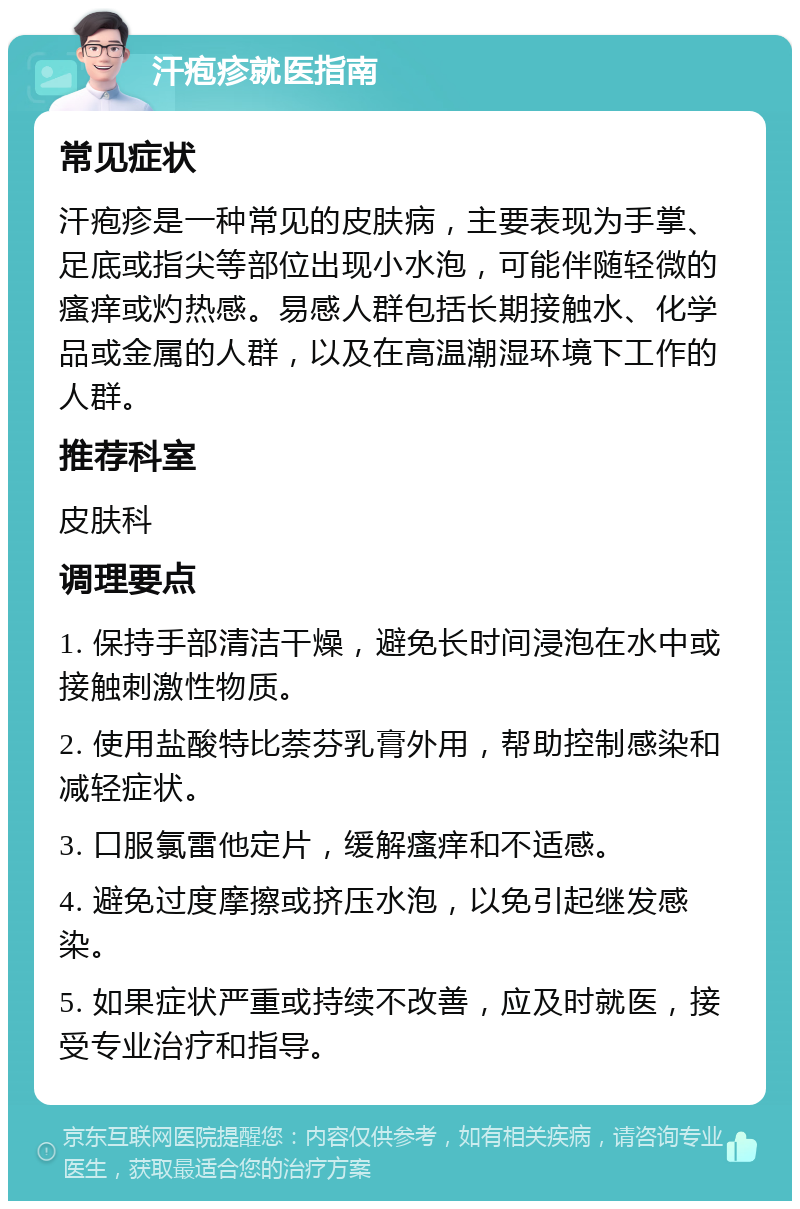 汗疱疹就医指南 常见症状 汗疱疹是一种常见的皮肤病，主要表现为手掌、足底或指尖等部位出现小水泡，可能伴随轻微的瘙痒或灼热感。易感人群包括长期接触水、化学品或金属的人群，以及在高温潮湿环境下工作的人群。 推荐科室 皮肤科 调理要点 1. 保持手部清洁干燥，避免长时间浸泡在水中或接触刺激性物质。 2. 使用盐酸特比萘芬乳膏外用，帮助控制感染和减轻症状。 3. 口服氯雷他定片，缓解瘙痒和不适感。 4. 避免过度摩擦或挤压水泡，以免引起继发感染。 5. 如果症状严重或持续不改善，应及时就医，接受专业治疗和指导。