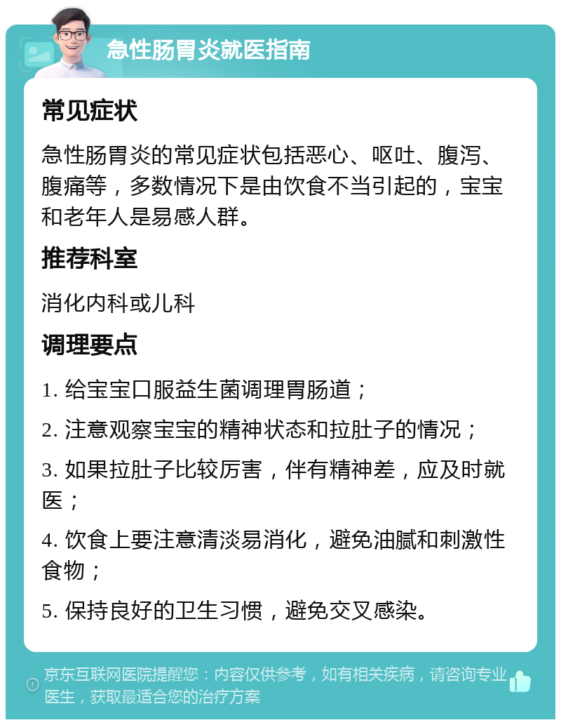 急性肠胃炎就医指南 常见症状 急性肠胃炎的常见症状包括恶心、呕吐、腹泻、腹痛等，多数情况下是由饮食不当引起的，宝宝和老年人是易感人群。 推荐科室 消化内科或儿科 调理要点 1. 给宝宝口服益生菌调理胃肠道； 2. 注意观察宝宝的精神状态和拉肚子的情况； 3. 如果拉肚子比较厉害，伴有精神差，应及时就医； 4. 饮食上要注意清淡易消化，避免油腻和刺激性食物； 5. 保持良好的卫生习惯，避免交叉感染。