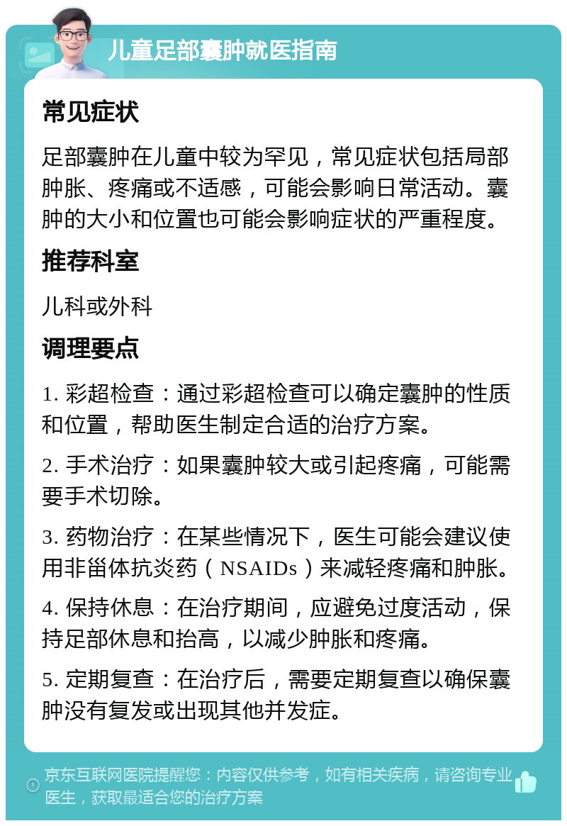 儿童足部囊肿就医指南 常见症状 足部囊肿在儿童中较为罕见，常见症状包括局部肿胀、疼痛或不适感，可能会影响日常活动。囊肿的大小和位置也可能会影响症状的严重程度。 推荐科室 儿科或外科 调理要点 1. 彩超检查：通过彩超检查可以确定囊肿的性质和位置，帮助医生制定合适的治疗方案。 2. 手术治疗：如果囊肿较大或引起疼痛，可能需要手术切除。 3. 药物治疗：在某些情况下，医生可能会建议使用非甾体抗炎药（NSAIDs）来减轻疼痛和肿胀。 4. 保持休息：在治疗期间，应避免过度活动，保持足部休息和抬高，以减少肿胀和疼痛。 5. 定期复查：在治疗后，需要定期复查以确保囊肿没有复发或出现其他并发症。