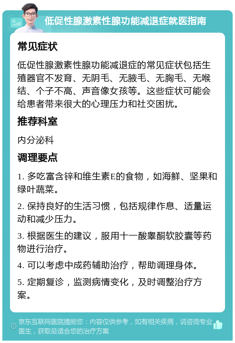 低促性腺激素性腺功能减退症就医指南 常见症状 低促性腺激素性腺功能减退症的常见症状包括生殖器官不发育、无阴毛、无腋毛、无胸毛、无喉结、个子不高、声音像女孩等。这些症状可能会给患者带来很大的心理压力和社交困扰。 推荐科室 内分泌科 调理要点 1. 多吃富含锌和维生素E的食物，如海鲜、坚果和绿叶蔬菜。 2. 保持良好的生活习惯，包括规律作息、适量运动和减少压力。 3. 根据医生的建议，服用十一酸睾酮软胶囊等药物进行治疗。 4. 可以考虑中成药辅助治疗，帮助调理身体。 5. 定期复诊，监测病情变化，及时调整治疗方案。