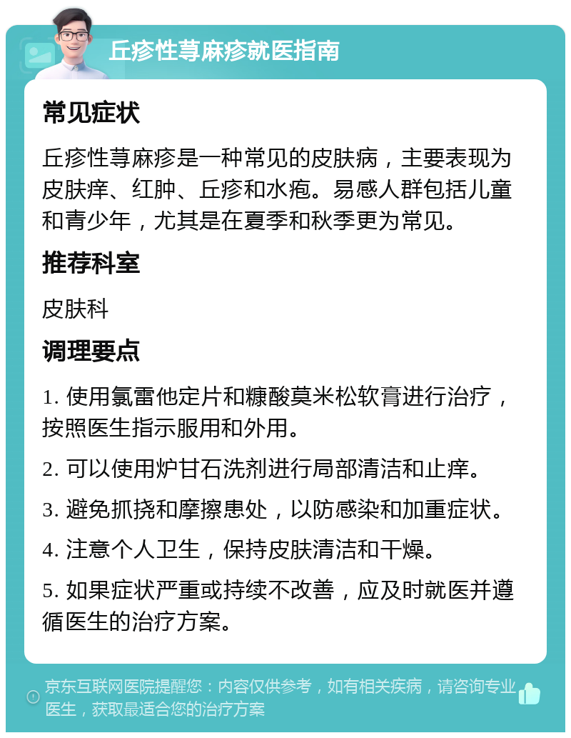 丘疹性荨麻疹就医指南 常见症状 丘疹性荨麻疹是一种常见的皮肤病，主要表现为皮肤痒、红肿、丘疹和水疱。易感人群包括儿童和青少年，尤其是在夏季和秋季更为常见。 推荐科室 皮肤科 调理要点 1. 使用氯雷他定片和糠酸莫米松软膏进行治疗，按照医生指示服用和外用。 2. 可以使用炉甘石洗剂进行局部清洁和止痒。 3. 避免抓挠和摩擦患处，以防感染和加重症状。 4. 注意个人卫生，保持皮肤清洁和干燥。 5. 如果症状严重或持续不改善，应及时就医并遵循医生的治疗方案。