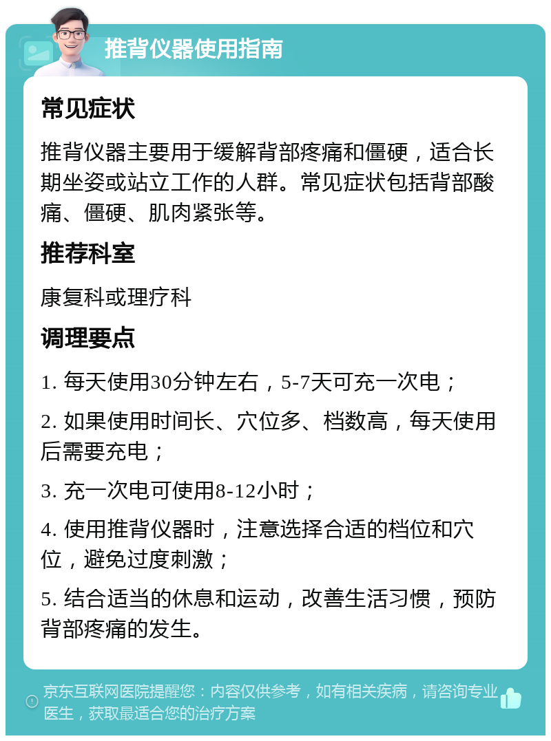 推背仪器使用指南 常见症状 推背仪器主要用于缓解背部疼痛和僵硬，适合长期坐姿或站立工作的人群。常见症状包括背部酸痛、僵硬、肌肉紧张等。 推荐科室 康复科或理疗科 调理要点 1. 每天使用30分钟左右，5-7天可充一次电； 2. 如果使用时间长、穴位多、档数高，每天使用后需要充电； 3. 充一次电可使用8-12小时； 4. 使用推背仪器时，注意选择合适的档位和穴位，避免过度刺激； 5. 结合适当的休息和运动，改善生活习惯，预防背部疼痛的发生。