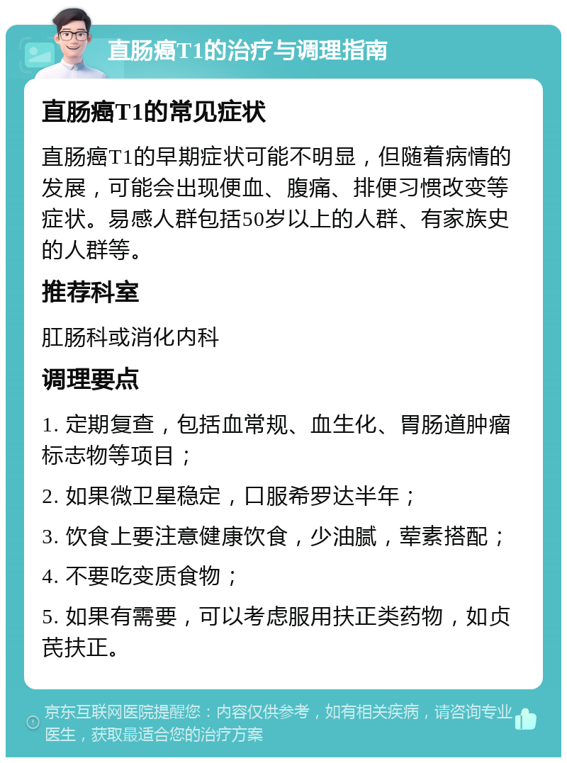 直肠癌T1的治疗与调理指南 直肠癌T1的常见症状 直肠癌T1的早期症状可能不明显，但随着病情的发展，可能会出现便血、腹痛、排便习惯改变等症状。易感人群包括50岁以上的人群、有家族史的人群等。 推荐科室 肛肠科或消化内科 调理要点 1. 定期复查，包括血常规、血生化、胃肠道肿瘤标志物等项目； 2. 如果微卫星稳定，口服希罗达半年； 3. 饮食上要注意健康饮食，少油腻，荤素搭配； 4. 不要吃变质食物； 5. 如果有需要，可以考虑服用扶正类药物，如贞芪扶正。