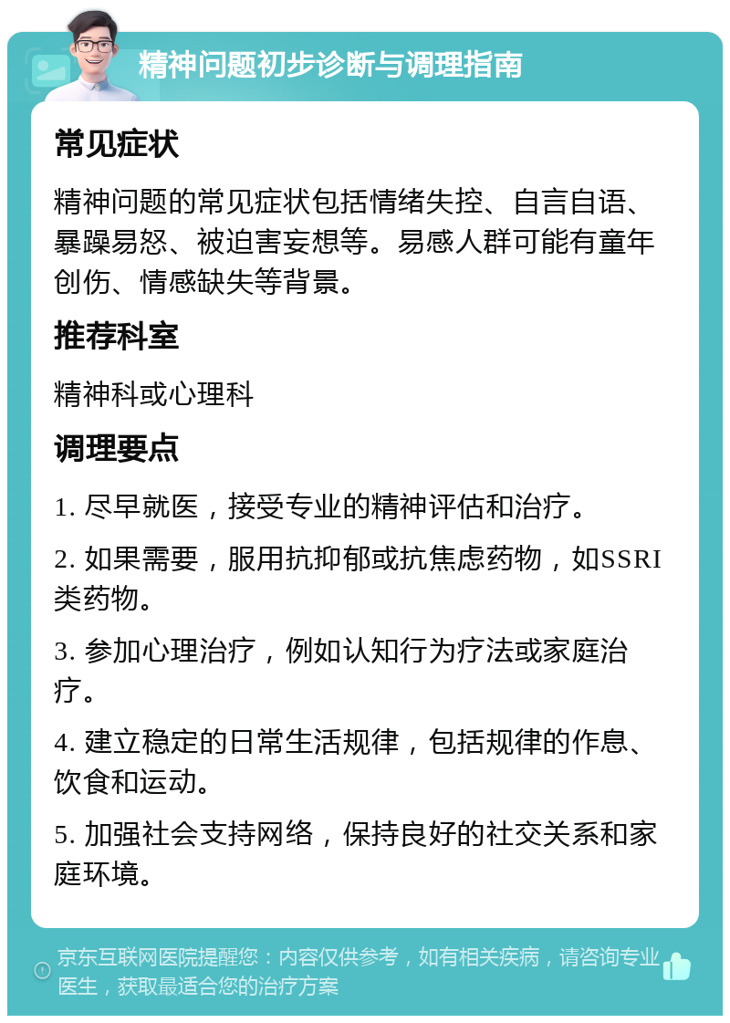 精神问题初步诊断与调理指南 常见症状 精神问题的常见症状包括情绪失控、自言自语、暴躁易怒、被迫害妄想等。易感人群可能有童年创伤、情感缺失等背景。 推荐科室 精神科或心理科 调理要点 1. 尽早就医，接受专业的精神评估和治疗。 2. 如果需要，服用抗抑郁或抗焦虑药物，如SSRI类药物。 3. 参加心理治疗，例如认知行为疗法或家庭治疗。 4. 建立稳定的日常生活规律，包括规律的作息、饮食和运动。 5. 加强社会支持网络，保持良好的社交关系和家庭环境。