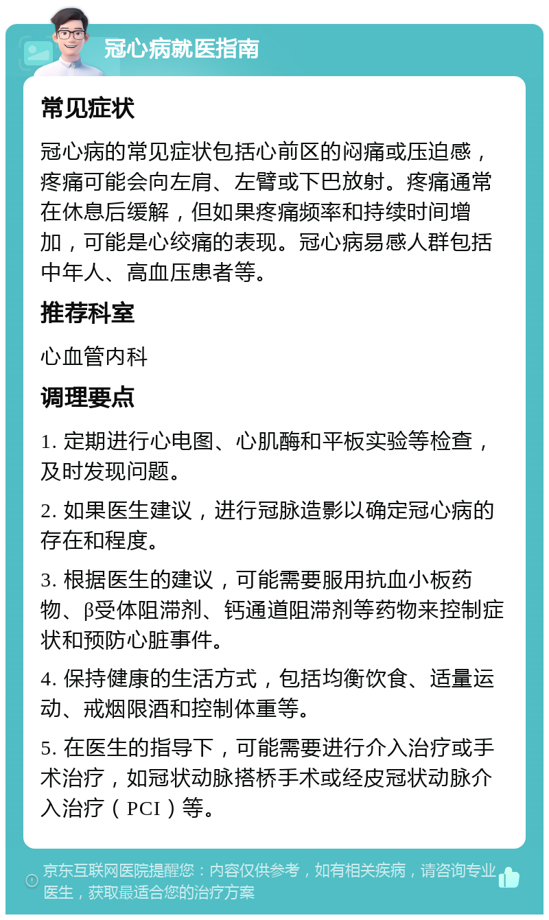 冠心病就医指南 常见症状 冠心病的常见症状包括心前区的闷痛或压迫感，疼痛可能会向左肩、左臂或下巴放射。疼痛通常在休息后缓解，但如果疼痛频率和持续时间增加，可能是心绞痛的表现。冠心病易感人群包括中年人、高血压患者等。 推荐科室 心血管内科 调理要点 1. 定期进行心电图、心肌酶和平板实验等检查，及时发现问题。 2. 如果医生建议，进行冠脉造影以确定冠心病的存在和程度。 3. 根据医生的建议，可能需要服用抗血小板药物、β受体阻滞剂、钙通道阻滞剂等药物来控制症状和预防心脏事件。 4. 保持健康的生活方式，包括均衡饮食、适量运动、戒烟限酒和控制体重等。 5. 在医生的指导下，可能需要进行介入治疗或手术治疗，如冠状动脉搭桥手术或经皮冠状动脉介入治疗（PCI）等。