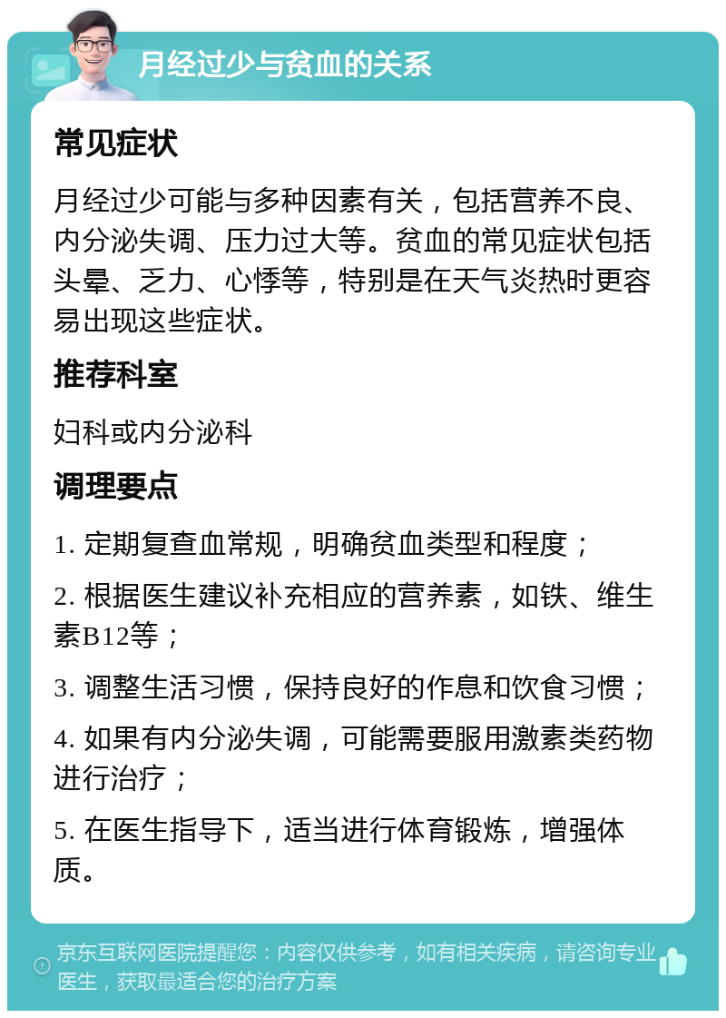 月经过少与贫血的关系 常见症状 月经过少可能与多种因素有关，包括营养不良、内分泌失调、压力过大等。贫血的常见症状包括头晕、乏力、心悸等，特别是在天气炎热时更容易出现这些症状。 推荐科室 妇科或内分泌科 调理要点 1. 定期复查血常规，明确贫血类型和程度； 2. 根据医生建议补充相应的营养素，如铁、维生素B12等； 3. 调整生活习惯，保持良好的作息和饮食习惯； 4. 如果有内分泌失调，可能需要服用激素类药物进行治疗； 5. 在医生指导下，适当进行体育锻炼，增强体质。