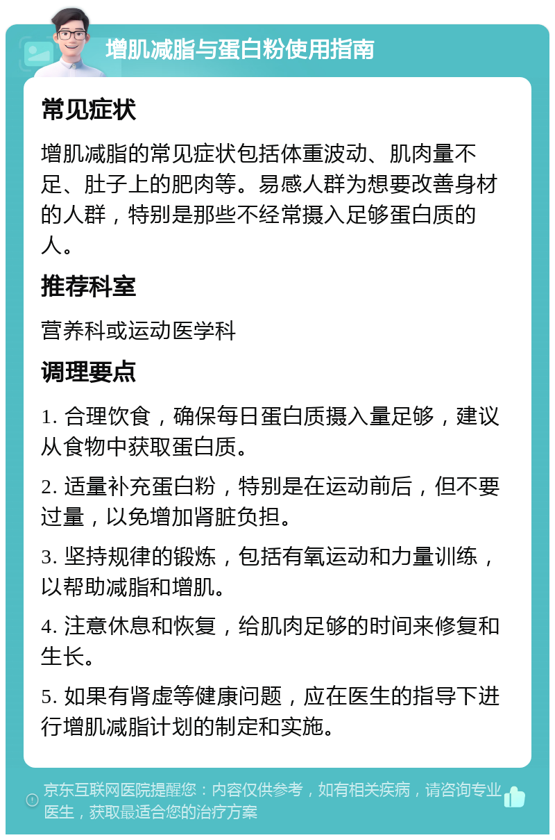 增肌减脂与蛋白粉使用指南 常见症状 增肌减脂的常见症状包括体重波动、肌肉量不足、肚子上的肥肉等。易感人群为想要改善身材的人群，特别是那些不经常摄入足够蛋白质的人。 推荐科室 营养科或运动医学科 调理要点 1. 合理饮食，确保每日蛋白质摄入量足够，建议从食物中获取蛋白质。 2. 适量补充蛋白粉，特别是在运动前后，但不要过量，以免增加肾脏负担。 3. 坚持规律的锻炼，包括有氧运动和力量训练，以帮助减脂和增肌。 4. 注意休息和恢复，给肌肉足够的时间来修复和生长。 5. 如果有肾虚等健康问题，应在医生的指导下进行增肌减脂计划的制定和实施。