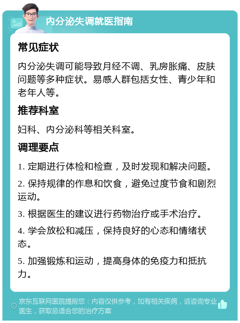 内分泌失调就医指南 常见症状 内分泌失调可能导致月经不调、乳房胀痛、皮肤问题等多种症状。易感人群包括女性、青少年和老年人等。 推荐科室 妇科、内分泌科等相关科室。 调理要点 1. 定期进行体检和检查，及时发现和解决问题。 2. 保持规律的作息和饮食，避免过度节食和剧烈运动。 3. 根据医生的建议进行药物治疗或手术治疗。 4. 学会放松和减压，保持良好的心态和情绪状态。 5. 加强锻炼和运动，提高身体的免疫力和抵抗力。