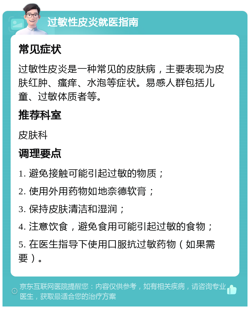 过敏性皮炎就医指南 常见症状 过敏性皮炎是一种常见的皮肤病，主要表现为皮肤红肿、瘙痒、水泡等症状。易感人群包括儿童、过敏体质者等。 推荐科室 皮肤科 调理要点 1. 避免接触可能引起过敏的物质； 2. 使用外用药物如地奈德软膏； 3. 保持皮肤清洁和湿润； 4. 注意饮食，避免食用可能引起过敏的食物； 5. 在医生指导下使用口服抗过敏药物（如果需要）。