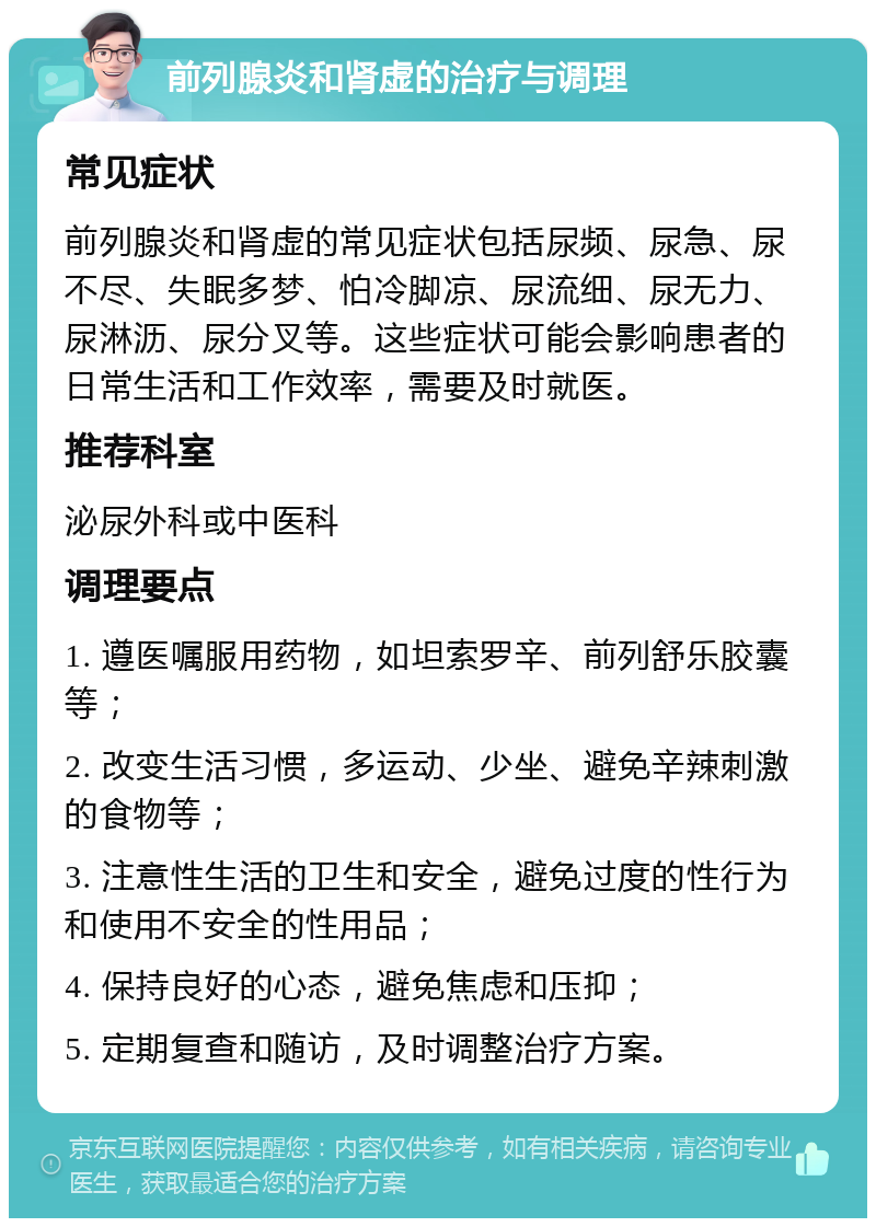 前列腺炎和肾虚的治疗与调理 常见症状 前列腺炎和肾虚的常见症状包括尿频、尿急、尿不尽、失眠多梦、怕冷脚凉、尿流细、尿无力、尿淋沥、尿分叉等。这些症状可能会影响患者的日常生活和工作效率，需要及时就医。 推荐科室 泌尿外科或中医科 调理要点 1. 遵医嘱服用药物，如坦索罗辛、前列舒乐胶囊等； 2. 改变生活习惯，多运动、少坐、避免辛辣刺激的食物等； 3. 注意性生活的卫生和安全，避免过度的性行为和使用不安全的性用品； 4. 保持良好的心态，避免焦虑和压抑； 5. 定期复查和随访，及时调整治疗方案。