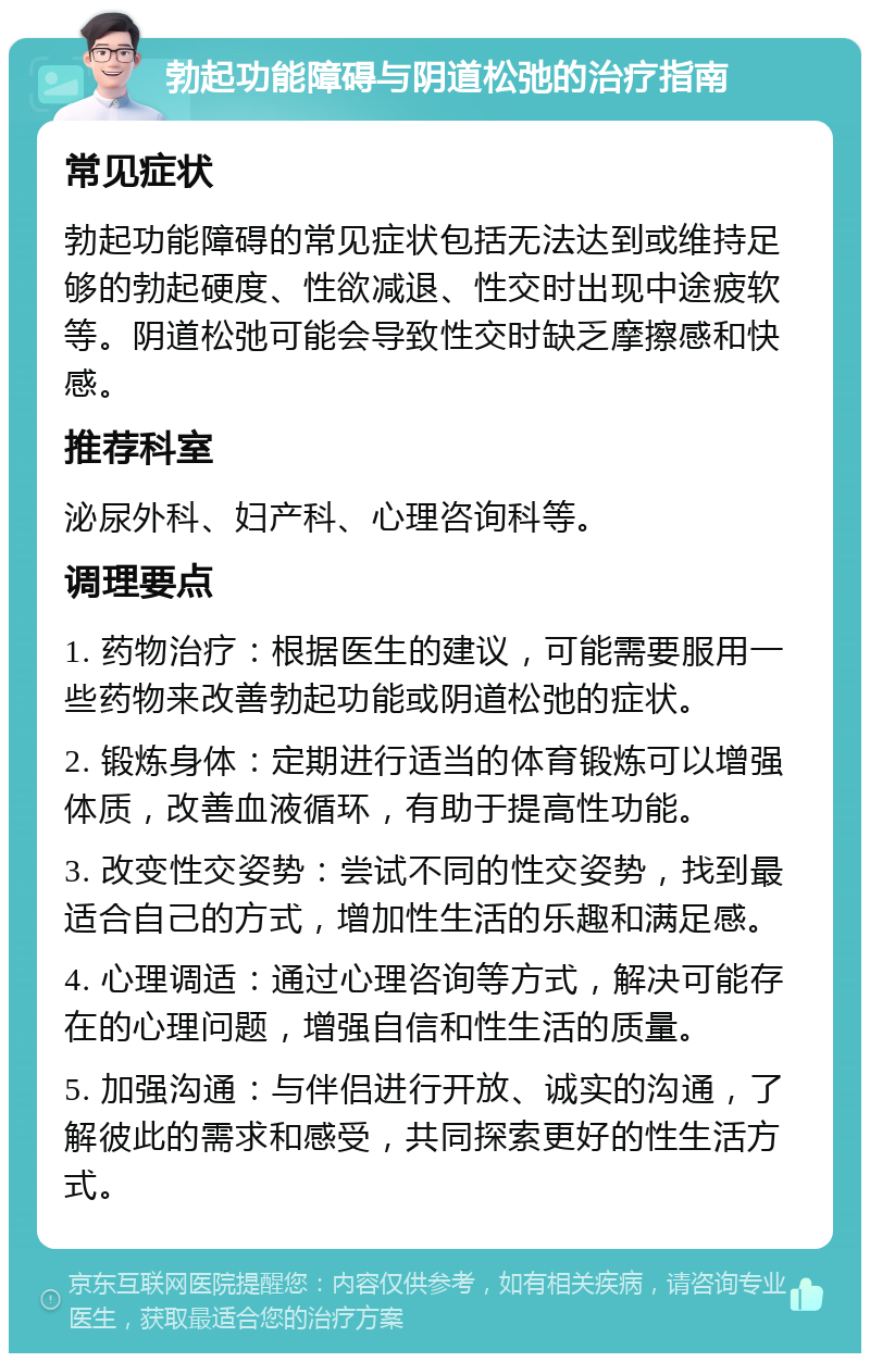 勃起功能障碍与阴道松弛的治疗指南 常见症状 勃起功能障碍的常见症状包括无法达到或维持足够的勃起硬度、性欲减退、性交时出现中途疲软等。阴道松弛可能会导致性交时缺乏摩擦感和快感。 推荐科室 泌尿外科、妇产科、心理咨询科等。 调理要点 1. 药物治疗：根据医生的建议，可能需要服用一些药物来改善勃起功能或阴道松弛的症状。 2. 锻炼身体：定期进行适当的体育锻炼可以增强体质，改善血液循环，有助于提高性功能。 3. 改变性交姿势：尝试不同的性交姿势，找到最适合自己的方式，增加性生活的乐趣和满足感。 4. 心理调适：通过心理咨询等方式，解决可能存在的心理问题，增强自信和性生活的质量。 5. 加强沟通：与伴侣进行开放、诚实的沟通，了解彼此的需求和感受，共同探索更好的性生活方式。