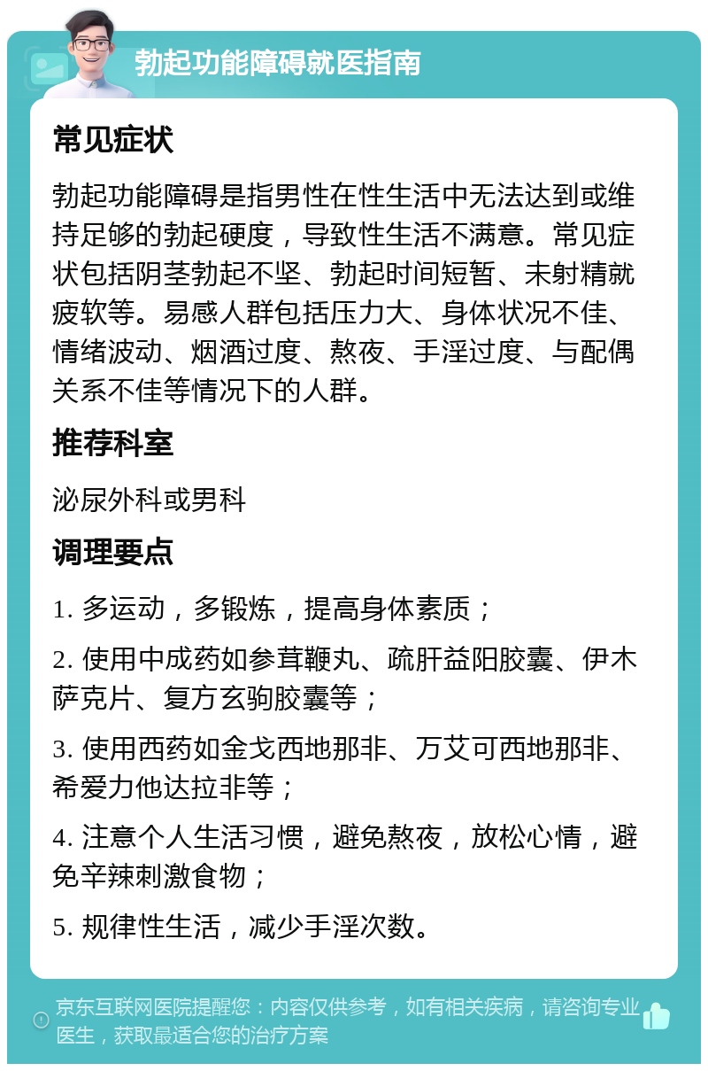 勃起功能障碍就医指南 常见症状 勃起功能障碍是指男性在性生活中无法达到或维持足够的勃起硬度，导致性生活不满意。常见症状包括阴茎勃起不坚、勃起时间短暂、未射精就疲软等。易感人群包括压力大、身体状况不佳、情绪波动、烟酒过度、熬夜、手淫过度、与配偶关系不佳等情况下的人群。 推荐科室 泌尿外科或男科 调理要点 1. 多运动，多锻炼，提高身体素质； 2. 使用中成药如参茸鞭丸、疏肝益阳胶囊、伊木萨克片、复方玄驹胶囊等； 3. 使用西药如金戈西地那非、万艾可西地那非、希爱力他达拉非等； 4. 注意个人生活习惯，避免熬夜，放松心情，避免辛辣刺激食物； 5. 规律性生活，减少手淫次数。