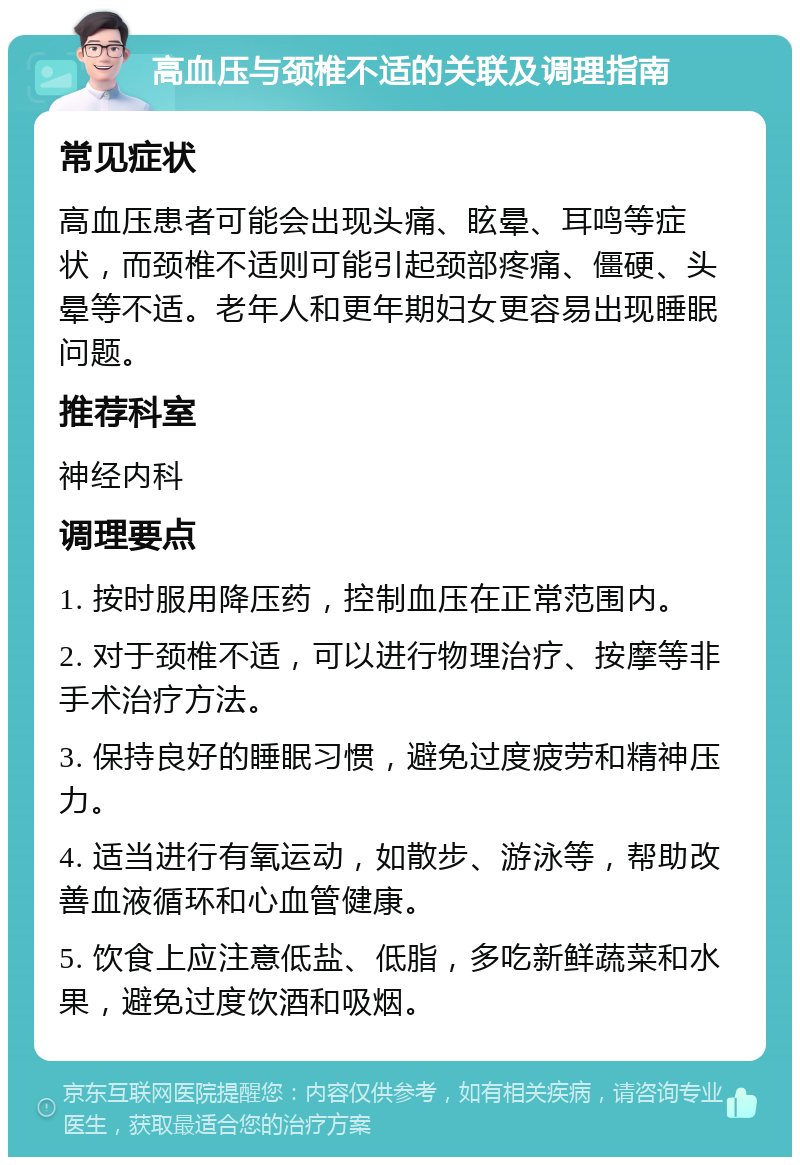 高血压与颈椎不适的关联及调理指南 常见症状 高血压患者可能会出现头痛、眩晕、耳鸣等症状，而颈椎不适则可能引起颈部疼痛、僵硬、头晕等不适。老年人和更年期妇女更容易出现睡眠问题。 推荐科室 神经内科 调理要点 1. 按时服用降压药，控制血压在正常范围内。 2. 对于颈椎不适，可以进行物理治疗、按摩等非手术治疗方法。 3. 保持良好的睡眠习惯，避免过度疲劳和精神压力。 4. 适当进行有氧运动，如散步、游泳等，帮助改善血液循环和心血管健康。 5. 饮食上应注意低盐、低脂，多吃新鲜蔬菜和水果，避免过度饮酒和吸烟。