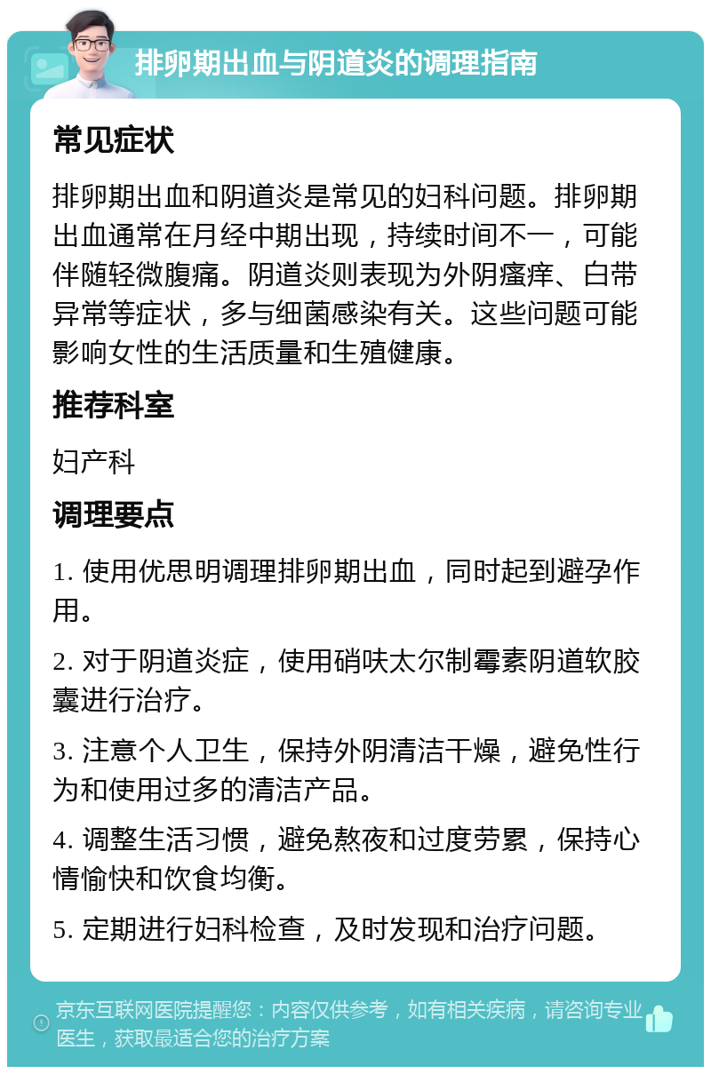 排卵期出血与阴道炎的调理指南 常见症状 排卵期出血和阴道炎是常见的妇科问题。排卵期出血通常在月经中期出现，持续时间不一，可能伴随轻微腹痛。阴道炎则表现为外阴瘙痒、白带异常等症状，多与细菌感染有关。这些问题可能影响女性的生活质量和生殖健康。 推荐科室 妇产科 调理要点 1. 使用优思明调理排卵期出血，同时起到避孕作用。 2. 对于阴道炎症，使用硝呋太尔制霉素阴道软胶囊进行治疗。 3. 注意个人卫生，保持外阴清洁干燥，避免性行为和使用过多的清洁产品。 4. 调整生活习惯，避免熬夜和过度劳累，保持心情愉快和饮食均衡。 5. 定期进行妇科检查，及时发现和治疗问题。