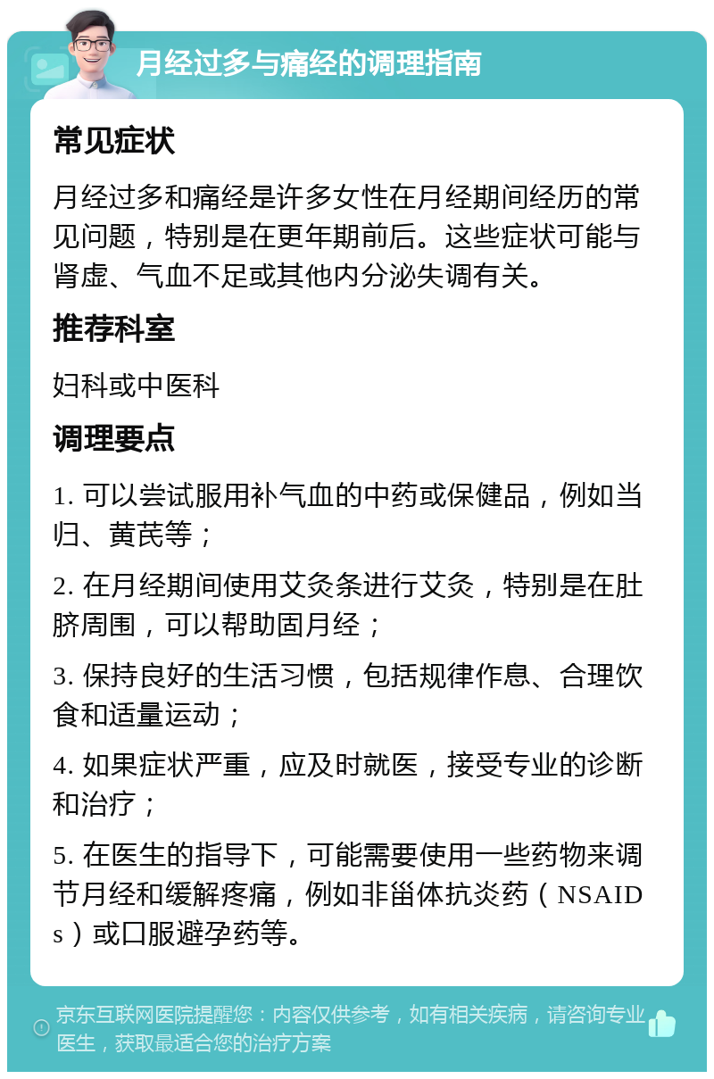 月经过多与痛经的调理指南 常见症状 月经过多和痛经是许多女性在月经期间经历的常见问题，特别是在更年期前后。这些症状可能与肾虚、气血不足或其他内分泌失调有关。 推荐科室 妇科或中医科 调理要点 1. 可以尝试服用补气血的中药或保健品，例如当归、黄芪等； 2. 在月经期间使用艾灸条进行艾灸，特别是在肚脐周围，可以帮助固月经； 3. 保持良好的生活习惯，包括规律作息、合理饮食和适量运动； 4. 如果症状严重，应及时就医，接受专业的诊断和治疗； 5. 在医生的指导下，可能需要使用一些药物来调节月经和缓解疼痛，例如非甾体抗炎药（NSAIDs）或口服避孕药等。