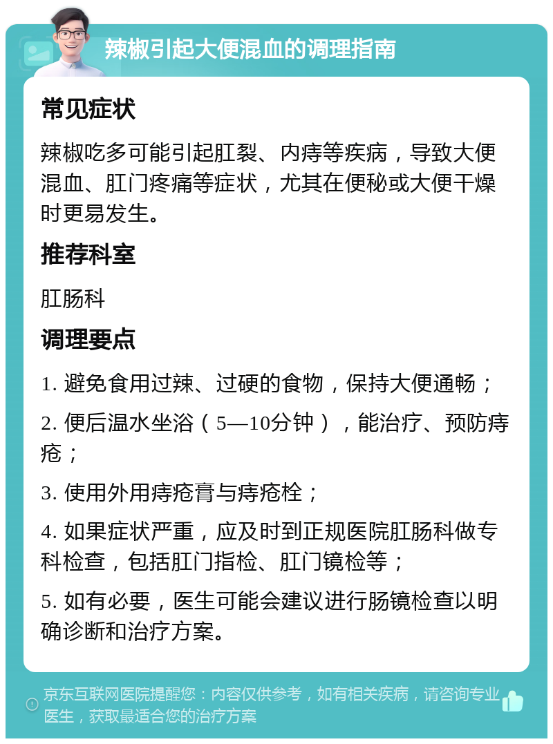 辣椒引起大便混血的调理指南 常见症状 辣椒吃多可能引起肛裂、内痔等疾病，导致大便混血、肛门疼痛等症状，尤其在便秘或大便干燥时更易发生。 推荐科室 肛肠科 调理要点 1. 避免食用过辣、过硬的食物，保持大便通畅； 2. 便后温水坐浴（5—10分钟），能治疗、预防痔疮； 3. 使用外用痔疮膏与痔疮栓； 4. 如果症状严重，应及时到正规医院肛肠科做专科检查，包括肛门指检、肛门镜检等； 5. 如有必要，医生可能会建议进行肠镜检查以明确诊断和治疗方案。