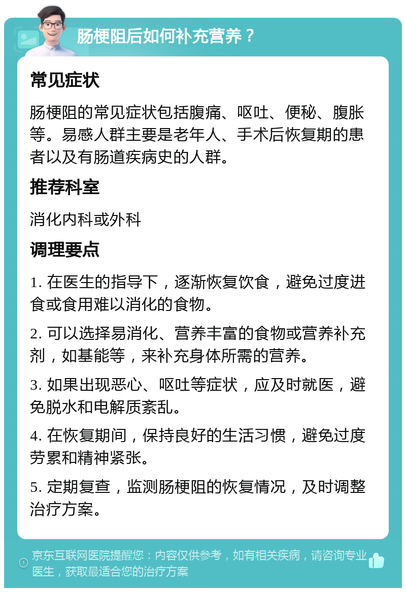 肠梗阻后如何补充营养？ 常见症状 肠梗阻的常见症状包括腹痛、呕吐、便秘、腹胀等。易感人群主要是老年人、手术后恢复期的患者以及有肠道疾病史的人群。 推荐科室 消化内科或外科 调理要点 1. 在医生的指导下，逐渐恢复饮食，避免过度进食或食用难以消化的食物。 2. 可以选择易消化、营养丰富的食物或营养补充剂，如基能等，来补充身体所需的营养。 3. 如果出现恶心、呕吐等症状，应及时就医，避免脱水和电解质紊乱。 4. 在恢复期间，保持良好的生活习惯，避免过度劳累和精神紧张。 5. 定期复查，监测肠梗阻的恢复情况，及时调整治疗方案。