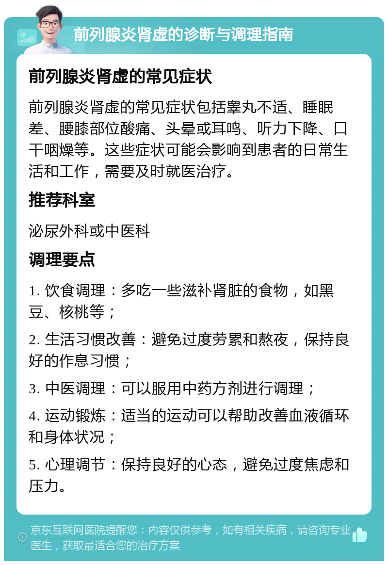 前列腺炎肾虚的诊断与调理指南 前列腺炎肾虚的常见症状 前列腺炎肾虚的常见症状包括睾丸不适、睡眠差、腰膝部位酸痛、头晕或耳鸣、听力下降、口干咽燥等。这些症状可能会影响到患者的日常生活和工作，需要及时就医治疗。 推荐科室 泌尿外科或中医科 调理要点 1. 饮食调理：多吃一些滋补肾脏的食物，如黑豆、核桃等； 2. 生活习惯改善：避免过度劳累和熬夜，保持良好的作息习惯； 3. 中医调理：可以服用中药方剂进行调理； 4. 运动锻炼：适当的运动可以帮助改善血液循环和身体状况； 5. 心理调节：保持良好的心态，避免过度焦虑和压力。