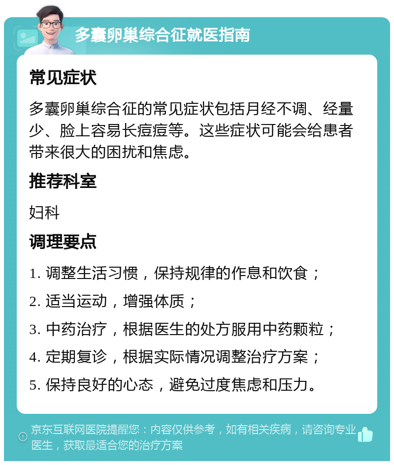 多囊卵巢综合征就医指南 常见症状 多囊卵巢综合征的常见症状包括月经不调、经量少、脸上容易长痘痘等。这些症状可能会给患者带来很大的困扰和焦虑。 推荐科室 妇科 调理要点 1. 调整生活习惯，保持规律的作息和饮食； 2. 适当运动，增强体质； 3. 中药治疗，根据医生的处方服用中药颗粒； 4. 定期复诊，根据实际情况调整治疗方案； 5. 保持良好的心态，避免过度焦虑和压力。