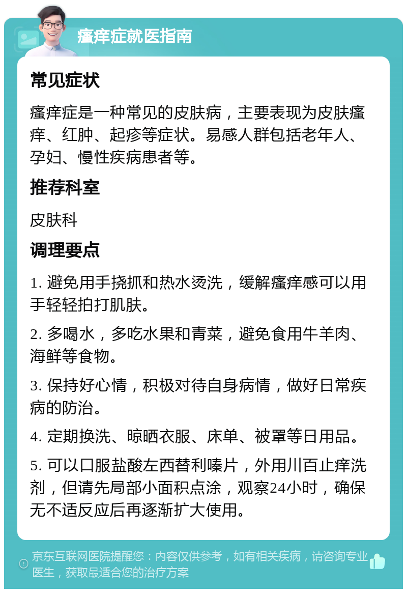 瘙痒症就医指南 常见症状 瘙痒症是一种常见的皮肤病，主要表现为皮肤瘙痒、红肿、起疹等症状。易感人群包括老年人、孕妇、慢性疾病患者等。 推荐科室 皮肤科 调理要点 1. 避免用手挠抓和热水烫洗，缓解瘙痒感可以用手轻轻拍打肌肤。 2. 多喝水，多吃水果和青菜，避免食用牛羊肉、海鲜等食物。 3. 保持好心情，积极对待自身病情，做好日常疾病的防治。 4. 定期换洗、晾晒衣服、床单、被罩等日用品。 5. 可以口服盐酸左西替利嗪片，外用川百止痒洗剂，但请先局部小面积点涂，观察24小时，确保无不适反应后再逐渐扩大使用。