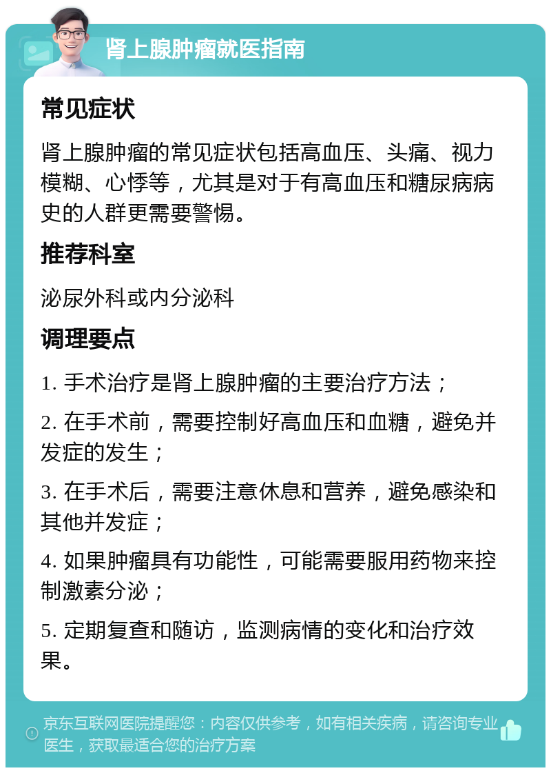 肾上腺肿瘤就医指南 常见症状 肾上腺肿瘤的常见症状包括高血压、头痛、视力模糊、心悸等，尤其是对于有高血压和糖尿病病史的人群更需要警惕。 推荐科室 泌尿外科或内分泌科 调理要点 1. 手术治疗是肾上腺肿瘤的主要治疗方法； 2. 在手术前，需要控制好高血压和血糖，避免并发症的发生； 3. 在手术后，需要注意休息和营养，避免感染和其他并发症； 4. 如果肿瘤具有功能性，可能需要服用药物来控制激素分泌； 5. 定期复查和随访，监测病情的变化和治疗效果。