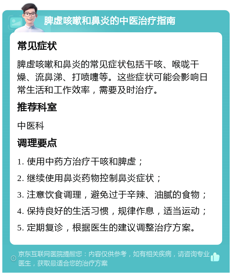 脾虚咳嗽和鼻炎的中医治疗指南 常见症状 脾虚咳嗽和鼻炎的常见症状包括干咳、喉咙干燥、流鼻涕、打喷嚏等。这些症状可能会影响日常生活和工作效率，需要及时治疗。 推荐科室 中医科 调理要点 1. 使用中药方治疗干咳和脾虚； 2. 继续使用鼻炎药物控制鼻炎症状； 3. 注意饮食调理，避免过于辛辣、油腻的食物； 4. 保持良好的生活习惯，规律作息，适当运动； 5. 定期复诊，根据医生的建议调整治疗方案。