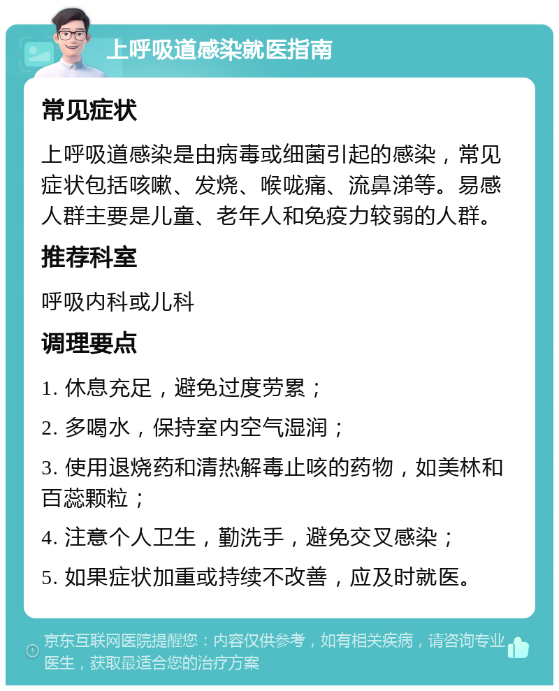 上呼吸道感染就医指南 常见症状 上呼吸道感染是由病毒或细菌引起的感染，常见症状包括咳嗽、发烧、喉咙痛、流鼻涕等。易感人群主要是儿童、老年人和免疫力较弱的人群。 推荐科室 呼吸内科或儿科 调理要点 1. 休息充足，避免过度劳累； 2. 多喝水，保持室内空气湿润； 3. 使用退烧药和清热解毒止咳的药物，如美林和百蕊颗粒； 4. 注意个人卫生，勤洗手，避免交叉感染； 5. 如果症状加重或持续不改善，应及时就医。