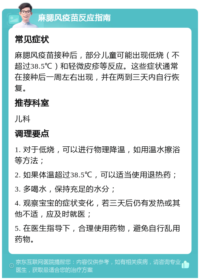 麻腮风疫苗反应指南 常见症状 麻腮风疫苗接种后，部分儿童可能出现低烧（不超过38.5℃）和轻微皮疹等反应。这些症状通常在接种后一周左右出现，并在两到三天内自行恢复。 推荐科室 儿科 调理要点 1. 对于低烧，可以进行物理降温，如用温水擦浴等方法； 2. 如果体温超过38.5℃，可以适当使用退热药； 3. 多喝水，保持充足的水分； 4. 观察宝宝的症状变化，若三天后仍有发热或其他不适，应及时就医； 5. 在医生指导下，合理使用药物，避免自行乱用药物。