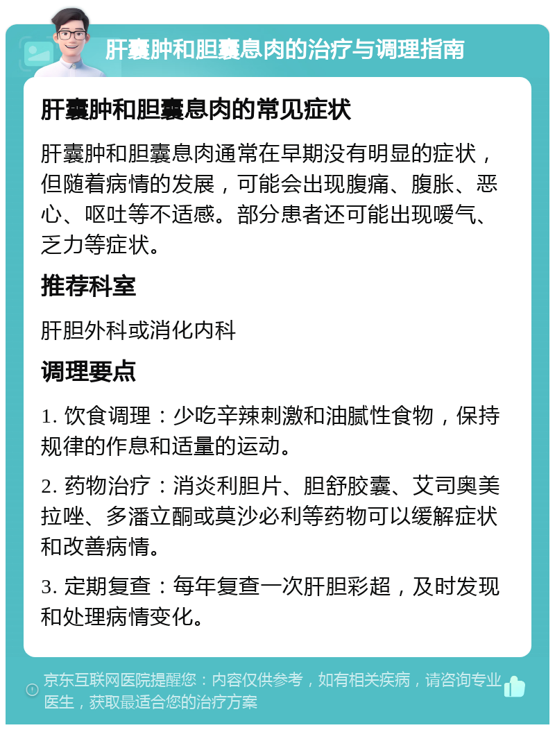 肝囊肿和胆囊息肉的治疗与调理指南 肝囊肿和胆囊息肉的常见症状 肝囊肿和胆囊息肉通常在早期没有明显的症状，但随着病情的发展，可能会出现腹痛、腹胀、恶心、呕吐等不适感。部分患者还可能出现嗳气、乏力等症状。 推荐科室 肝胆外科或消化内科 调理要点 1. 饮食调理：少吃辛辣刺激和油腻性食物，保持规律的作息和适量的运动。 2. 药物治疗：消炎利胆片、胆舒胶囊、艾司奥美拉唑、多潘立酮或莫沙必利等药物可以缓解症状和改善病情。 3. 定期复查：每年复查一次肝胆彩超，及时发现和处理病情变化。